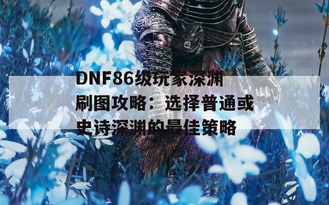 DNF86级玩家深渊刷图攻略：选择普通或史诗深渊的最佳策略