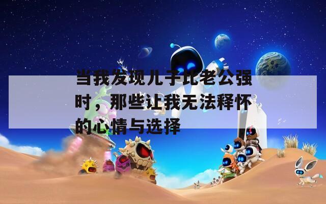 当我发现儿子比老公强时，那些让我无法释怀的心情与选择