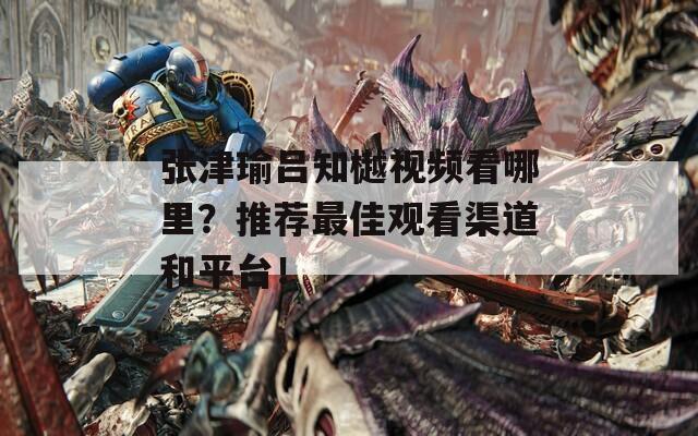 张津瑜吕知樾视频看哪里？推荐最佳观看渠道和平台！