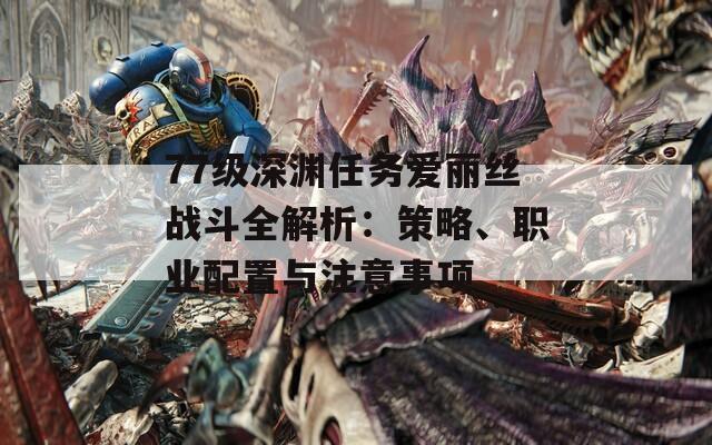 77级深渊任务爱丽丝战斗全解析：策略、职业配置与注意事项