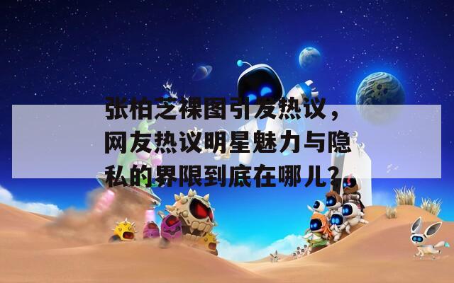 张柏芝裸图引发热议，网友热议明星魅力与隐私的界限到底在哪儿？
