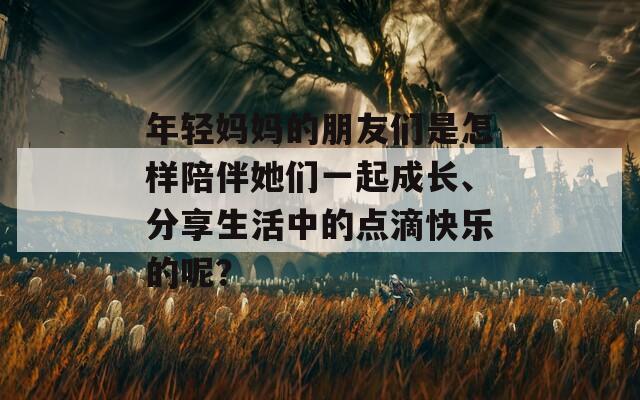 年轻妈妈的朋友们是怎样陪伴她们一起成长、分享生活中的点滴快乐的呢？