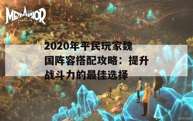 2020年平民玩家魏国阵容搭配攻略：提升战斗力的最佳选择