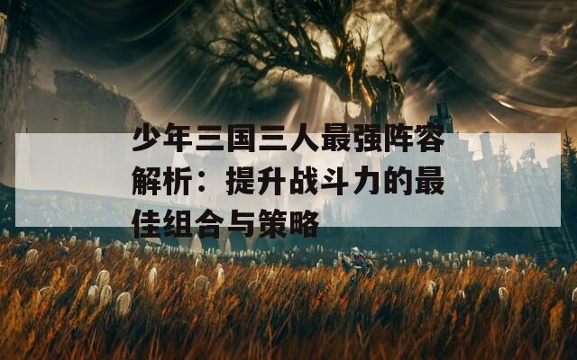 少年三国三人最强阵容解析：提升战斗力的最佳组合与策略