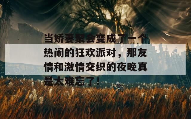当娇妻聚会变成了一个热闹的狂欢派对，那友情和激情交织的夜晚真是太难忘了！