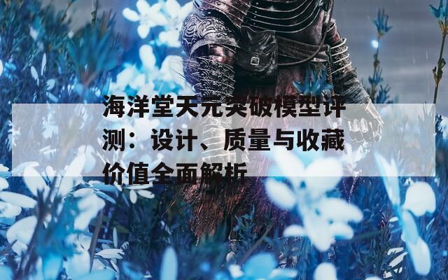 海洋堂天元突破模型评测：设计、质量与收藏价值全面解析