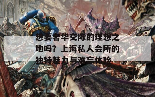 想要奢华交际的理想之地吗？上海私人会所的独特魅力与难忘体验