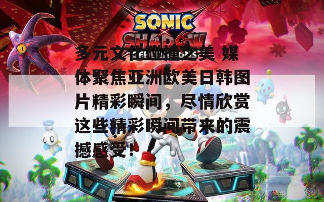 多元文化碰撞之美 媒体聚焦亚洲欧美日韩图片精彩瞬间，尽情欣赏这些精彩瞬间带来的震撼感受！