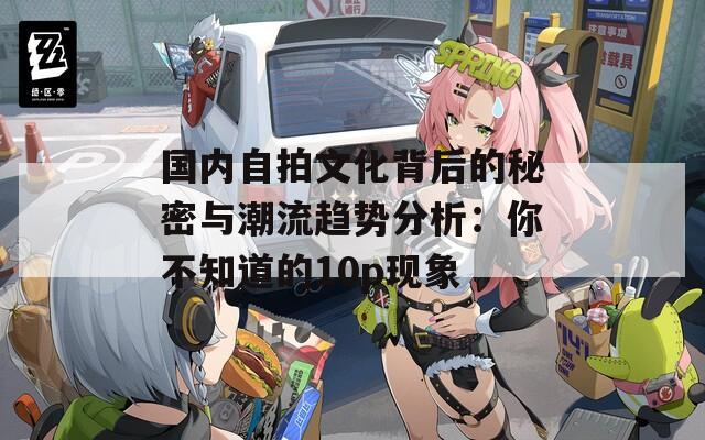 国内自拍文化背后的秘密与潮流趋势分析：你不知道的10p现象