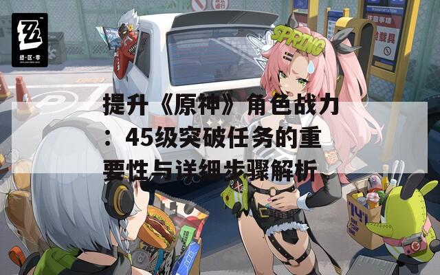 提升《原神》角色战力：45级突破任务的重要性与详细步骤解析