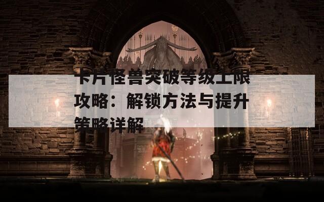 卡片怪兽突破等级上限攻略：解锁方法与提升策略详解