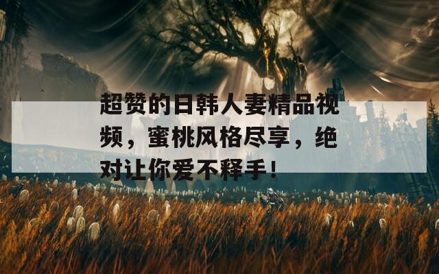 超赞的日韩人妻精品视频，蜜桃风格尽享，绝对让你爱不释手！