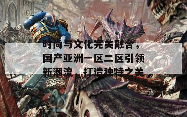 时尚与文化完美融合，国产亚洲一区二区引领新潮流，打造独特之美
