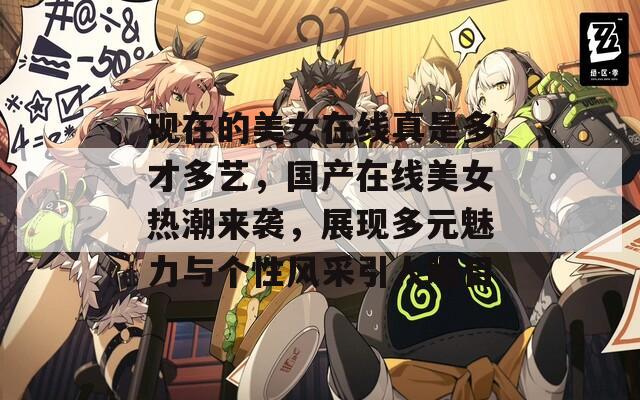 现在的美女在线真是多才多艺，国产在线美女热潮来袭，展现多元魅力与个性风采引人瞩目