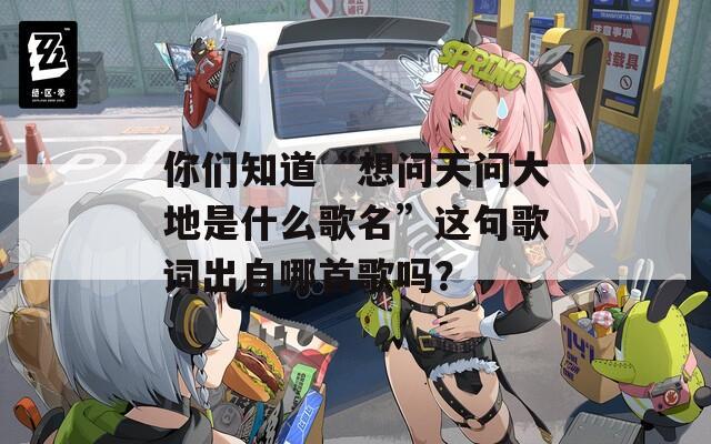 你们知道“想问天问大地是什么歌名”这句歌词出自哪首歌吗？