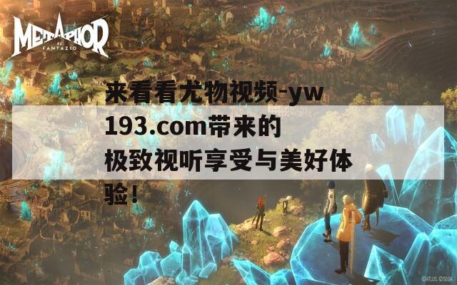来看看尤物视频-yw193.com带来的极致视听享受与美好体验！