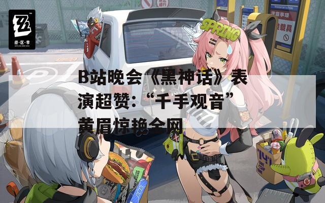 B站晚会《黑神话》表演超赞:“千手观音”黄眉惊艳全网