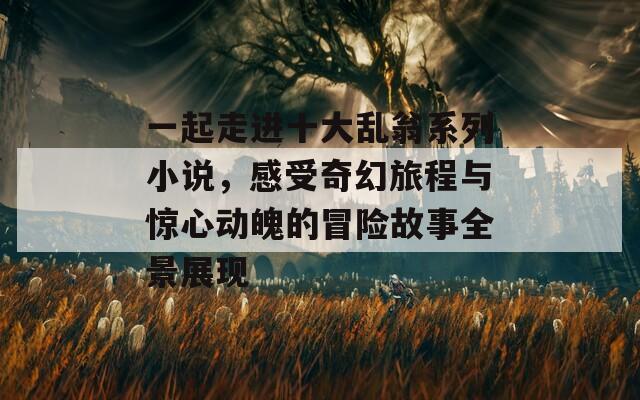 一起走进十大乱翁系列小说，感受奇幻旅程与惊心动魄的冒险故事全景展现
