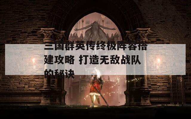 三国群英传终极阵容搭建攻略 打造无敌战队的秘诀