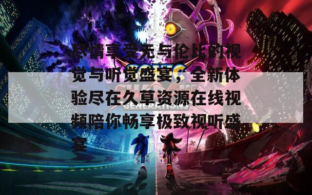 尽情享受无与伦比的视觉与听觉盛宴，全新体验尽在久草资源在线视频陪你畅享极致视听盛宴