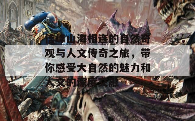 信峰山海相连的自然奇观与人文传奇之旅，带你感受大自然的魅力和人文的深度交融