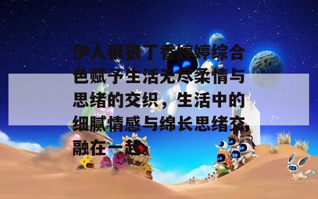 伊人狠狠丁香婷婷综合色赋予生活无尽柔情与思绪的交织，生活中的细腻情感与绵长思绪交融在一起。