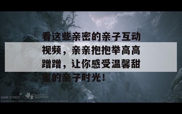 看这些亲密的亲子互动视频，亲亲抱抱举高高蹭蹭，让你感受温馨甜蜜的亲子时光！