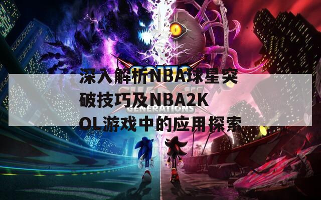 深入解析NBA球星突破技巧及NBA2K OL游戏中的应用探索