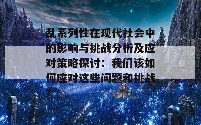 乱系列性在现代社会中的影响与挑战分析及应对策略探讨：我们该如何应对这些问题和挑战？