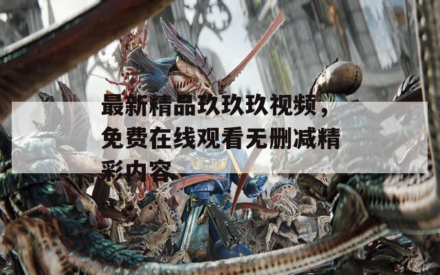 最新精品玖玖玖视频，免费在线观看无删减精彩内容