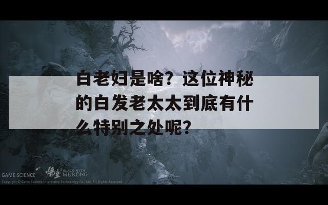 白老妇是啥？这位神秘的白发老太太到底有什么特别之处呢？