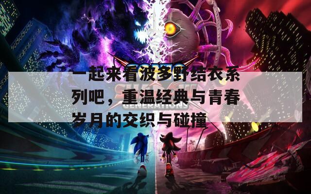 一起来看波多野结衣系列吧，重温经典与青春岁月的交织与碰撞