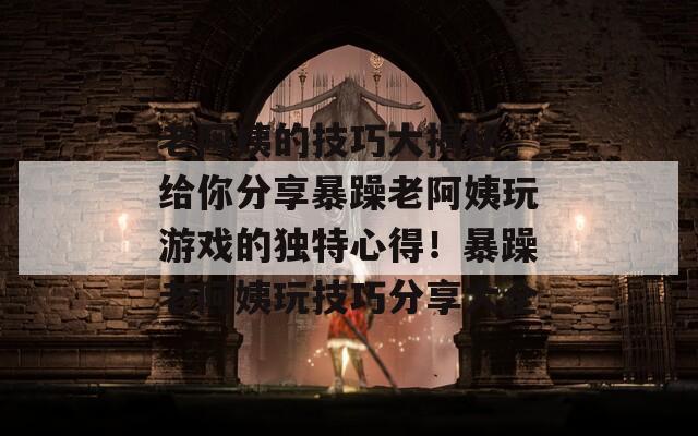 老阿姨的技巧大揭秘，给你分享暴躁老阿姨玩游戏的独特心得！暴躁老阿姨玩技巧分享大全