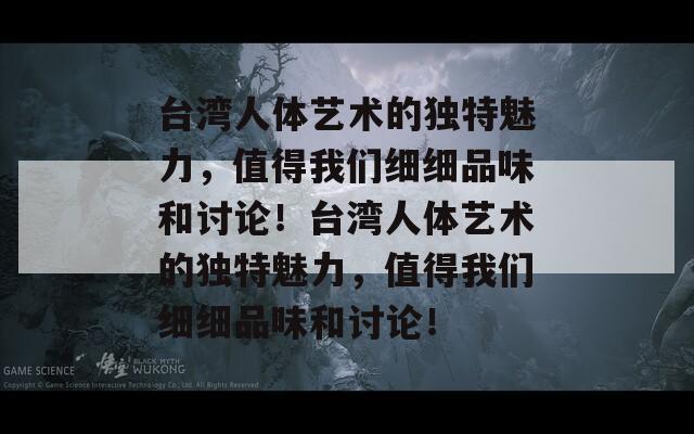 台湾人体艺术的独特魅力，值得我们细细品味和讨论！台湾人体艺术的独特魅力，值得我们细细品味和讨论！
