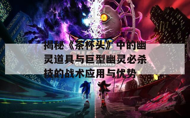 揭秘《茶杯头》中的幽灵道具与巨型幽灵必杀技的战术应用与优势