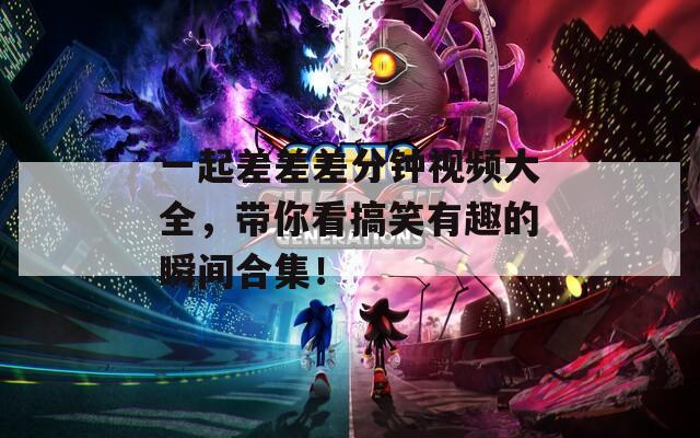 一起差差差分钟视频大全，带你看搞笑有趣的瞬间合集！