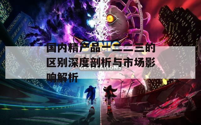 国内精产品一二二三的区别深度剖析与市场影响解析