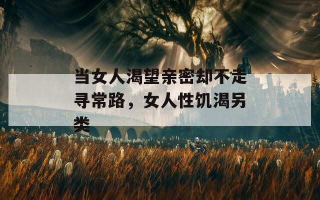当女人渴望亲密却不走寻常路，女人性饥渴另类