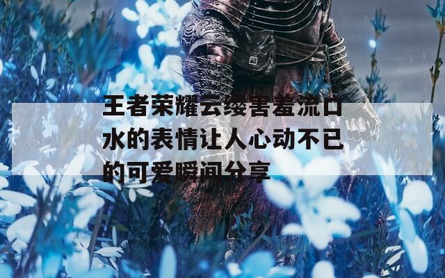王者荣耀云缨害羞流口水的表情让人心动不已的可爱瞬间分享