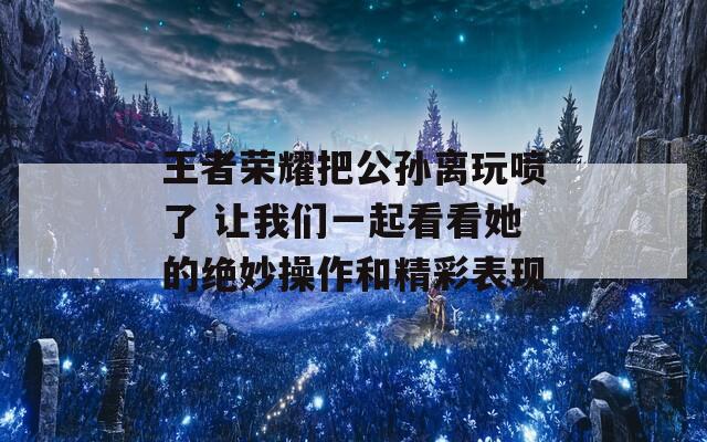 王者荣耀把公孙离玩喷了 让我们一起看看她的绝妙操作和精彩表现