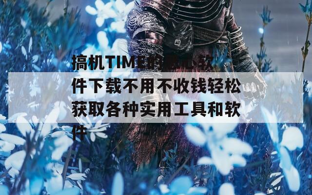 搞机TIME的恶心软件下载不用不收钱轻松获取各种实用工具和软件