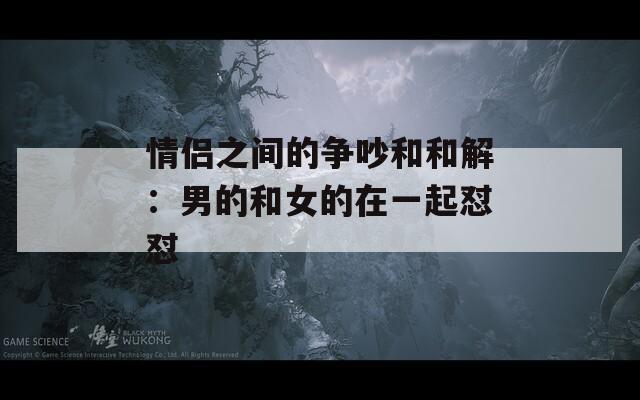 情侣之间的争吵和和解：男的和女的在一起怼怼