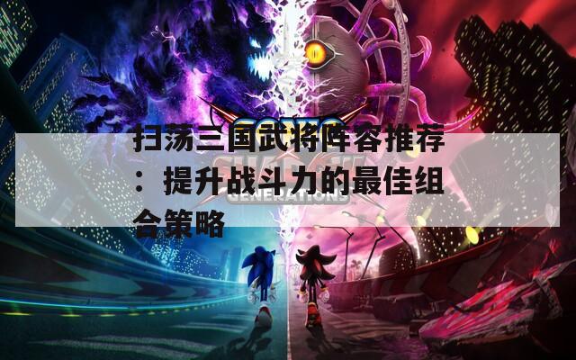 扫荡三国武将阵容推荐：提升战斗力的最佳组合策略