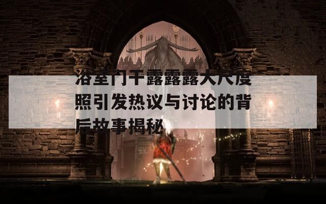 浴室门干露露露大尺度照引发热议与讨论的背后故事揭秘