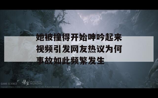 她被撞得开始呻吟起来视频引发网友热议为何事故如此频繁发生