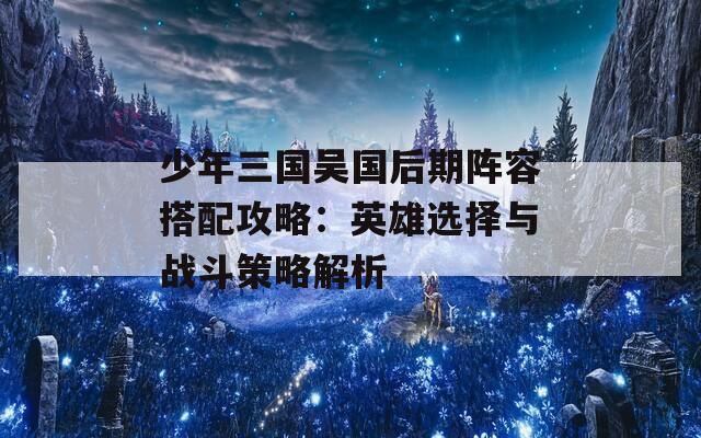 少年三国吴国后期阵容搭配攻略：英雄选择与战斗策略解析