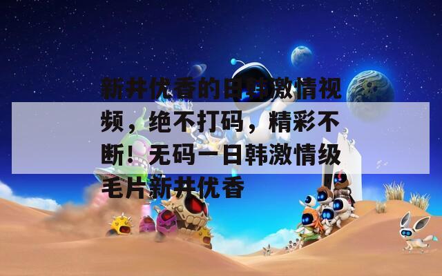 新井优香的日韩激情视频，绝不打码，精彩不断！无码一日韩激情级毛片新井优香
