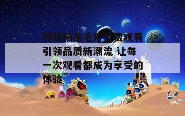 特级精品毛片免费观看引领品质新潮流 让每一次观看都成为享受的体验