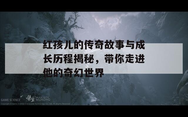 红孩儿的传奇故事与成长历程揭秘，带你走进他的奇幻世界