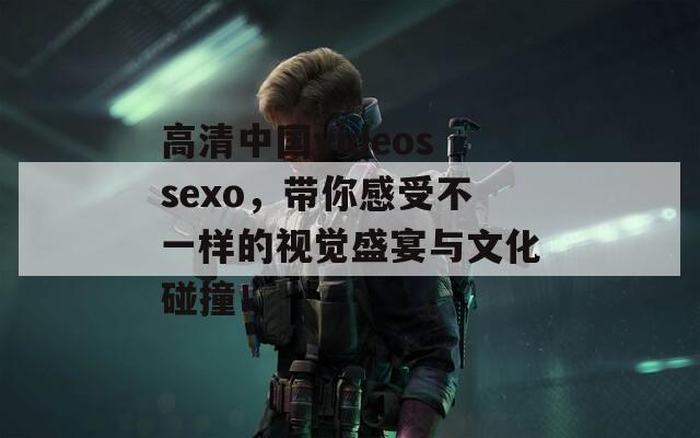 高清中国videossexo，带你感受不一样的视觉盛宴与文化碰撞！